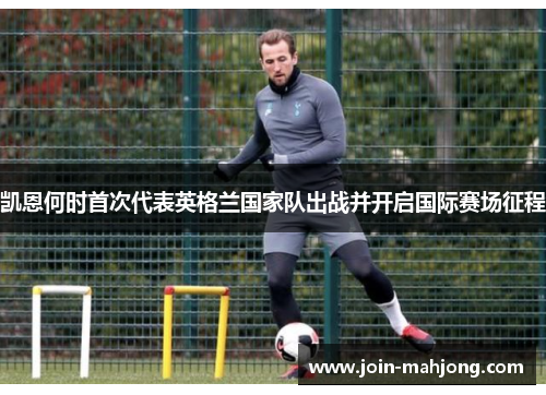凯恩何时首次代表英格兰国家队出战并开启国际赛场征程 凯恩何时首次代表英格兰国家队出战并开启国际赛场征程