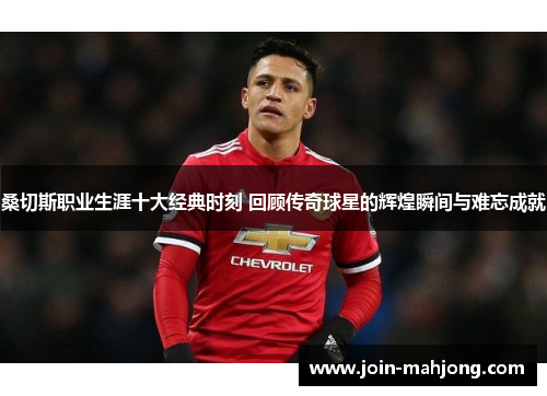 桑切斯职业生涯十大经典时刻 回顾传奇球星的辉煌瞬间与难忘成就