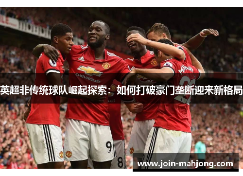 英超非传统球队崛起探索:如何打破豪门垄断迎来新格局 英超非传统球队崛起探索:如何打破豪门垄断迎来新格局