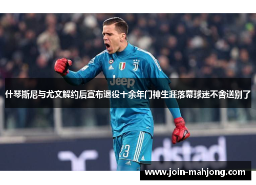 什琴斯尼与尤文解约后宣布退役十余年门神生涯落幕球迷不舍送别了