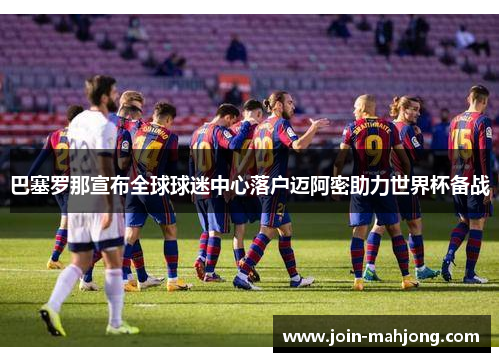 巴塞罗那宣布全球球迷中心落户迈阿密助力世界杯备战 巴塞罗那宣布全球球迷中心落户迈阿密助力世界杯备战