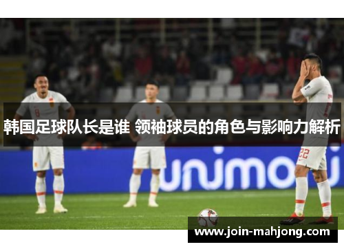 韩国足球队长是谁 领袖球员的角色与影响力解析